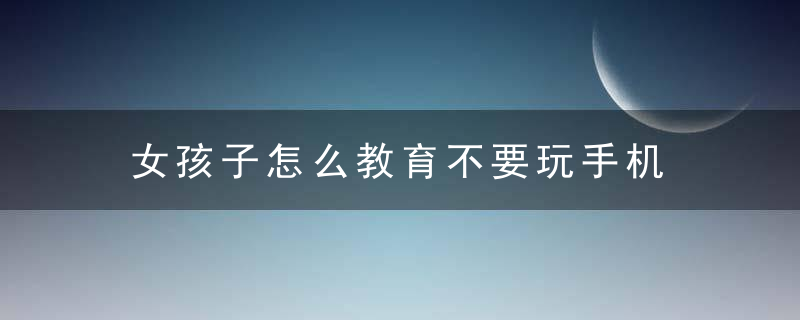 女孩子怎么教育不要玩手机 女孩子如何教育不要玩手机